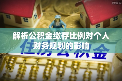 泉州解析公积金缴存比例对个人财务规划的影响