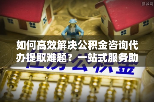 泉州如何高效解决公积金咨询代办提取难题？一站式服务助您轻松搞定