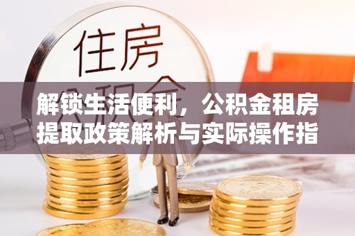 泉州解锁生活便利，公积金租房提取政策解析与实际操作指南