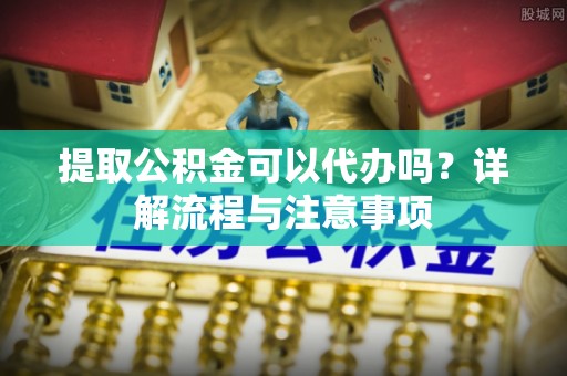 泉州提取公积金可以代办吗？详解流程与注意事项