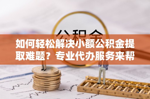 泉州如何轻松解决小额公积金提取难题？专业代办服务来帮忙
