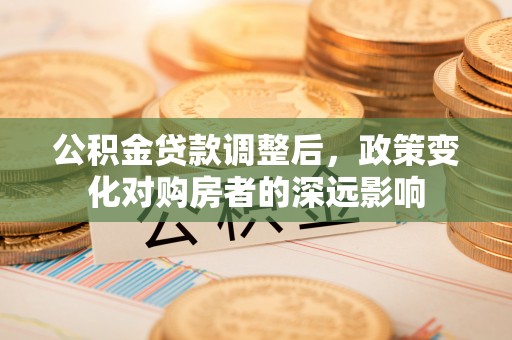 泉州公积金贷款调整后，政策变化对购房者的深远影响