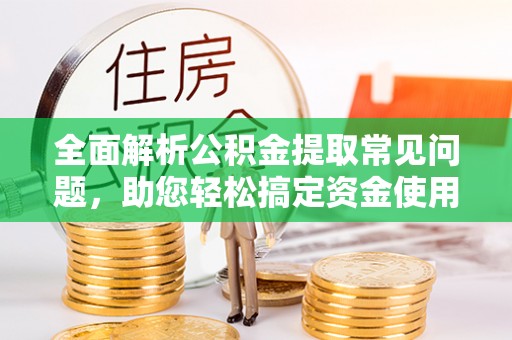 泉州全面解析公积金提取常见问题，助您轻松搞定资金使用