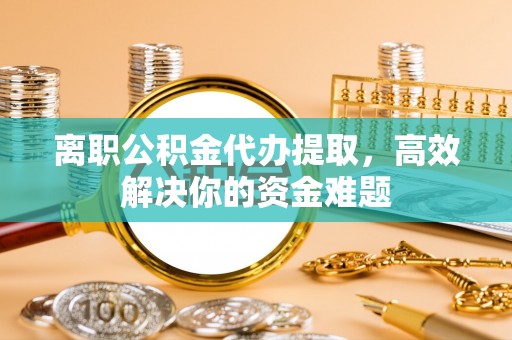 泉州离职公积金代办提取，高效解决你的资金难题
