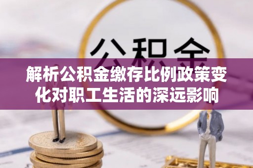 泉州解析公积金缴存比例政策变化对职工生活的深远影响
