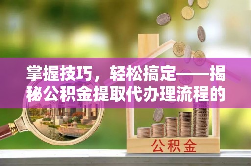 泉州掌握技巧，轻松搞定——揭秘公积金提取代办理流程的关键步骤