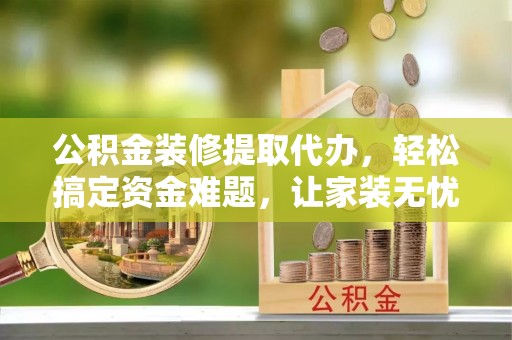 泉州公积金装修提取代办，轻松搞定资金难题，让家装无忧