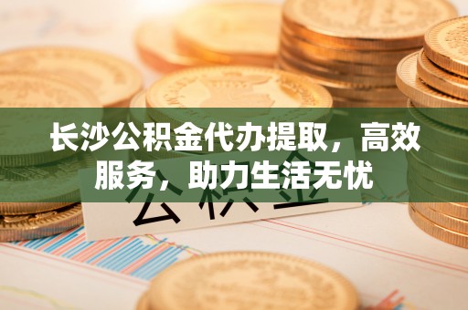 泉州长沙公积金代办提取，高效服务，助力生活无忧