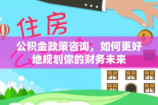 泉州公积金政策咨询，如何更好地规划你的财务未来