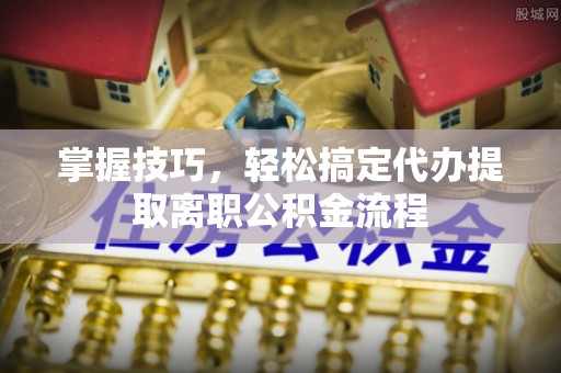 泉州掌握技巧，轻松搞定代办提取离职公积金流程