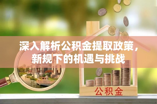 泉州深入解析公积金提取政策，新规下的机遇与挑战
