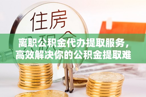 泉州离职公积金代办提取服务，高效解决你的公积金提取难题