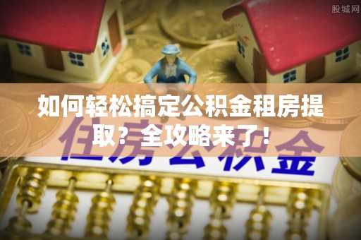 泉州如何轻松搞定公积金租房提取？全攻略来了！
