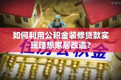 泉州如何利用公积金装修贷款实现理想家居改造？
