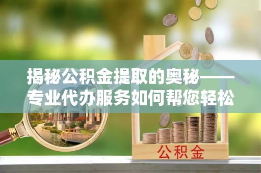 泉州揭秘公积金提取的奥秘——专业代办服务如何帮您轻松搞定