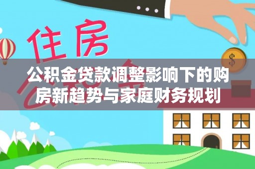 泉州公积金贷款调整影响下的购房新趋势与家庭财务规划