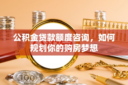 泉州公积金贷款额度咨询，如何规划你的购房梦想