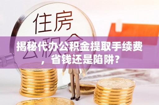 泉州揭秘代办公积金提取手续费，省钱还是陷阱？