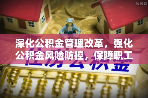 泉州深化公积金管理改革，强化公积金风险防控，保障职工权益