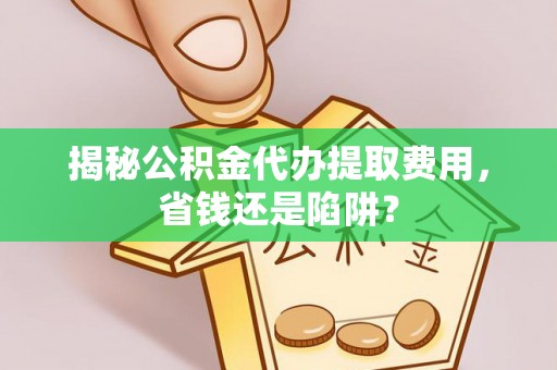 泉州揭秘公积金代办提取费用，省钱还是陷阱？