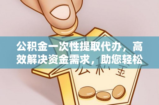 泉州公积金一次性提取代办，高效解决资金需求，助您轻松应对生活难题