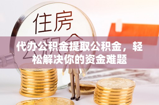 泉州代办公积金提取公积金，轻松解决你的资金难题