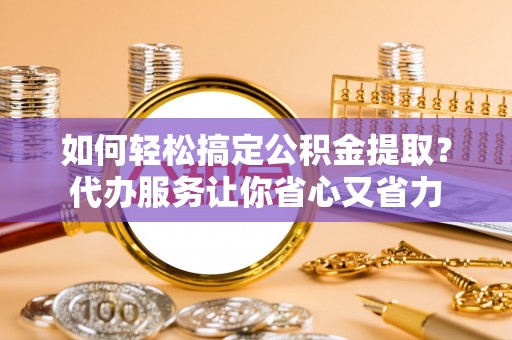 泉州如何轻松搞定公积金提取？代办服务让你省心又省力