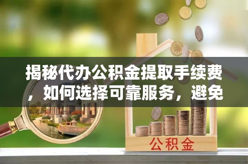 泉州揭秘代办公积金提取手续费，如何选择可靠服务，避免隐形陷阱