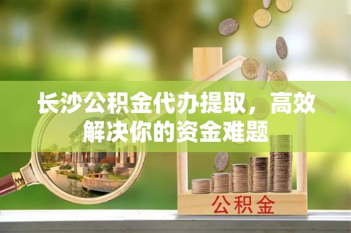 泉州长沙公积金代办提取，高效解决你的资金难题
