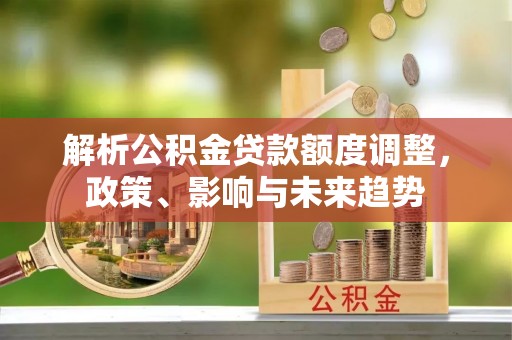 泉州解析公积金贷款额度调整，政策、影响与未来趋势