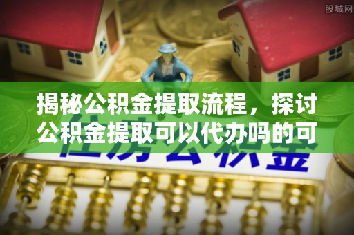 泉州揭秘公积金提取流程，探讨公积金提取可以代办吗的可行性与注意事项