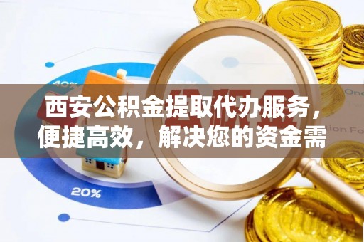 泉州西安公积金提取代办服务，便捷高效，解决您的资金需求