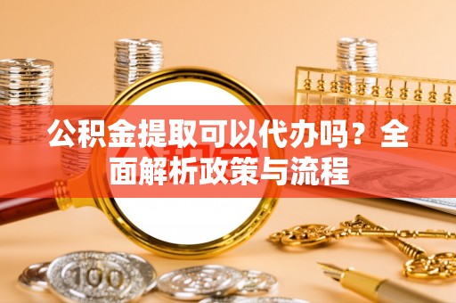泉州公积金提取可以代办吗？全面解析政策与流程