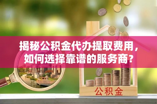 泉州揭秘公积金代办提取费用，如何选择靠谱的服务商？