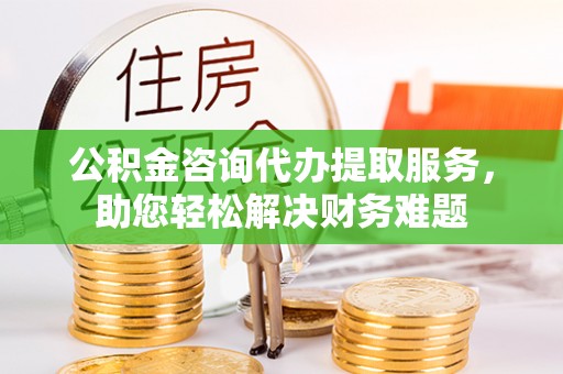 泉州公积金咨询代办提取服务，助您轻松解决财务难题