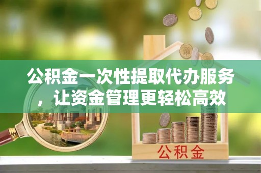 泉州公积金一次性提取代办服务，让资金管理更轻松高效