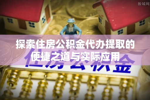 泉州探索住房公积金代办提取的便捷之道与实际应用