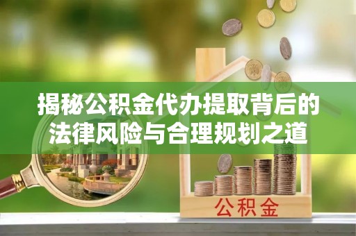 泉州揭秘公积金代办提取背后的法律风险与合理规划之道