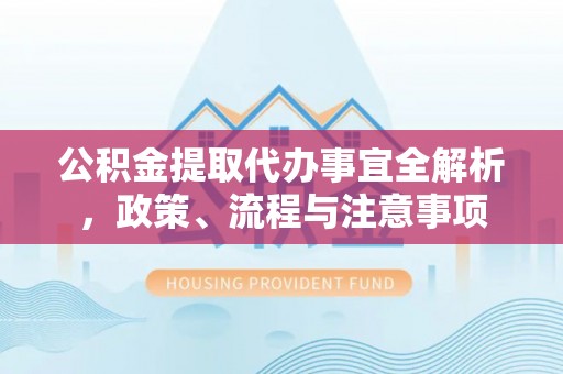 泉州公积金提取代办事宜全解析，政策、流程与注意事项