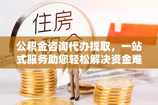 泉州公积金咨询代办提取，一站式服务助您轻松解决资金难题
