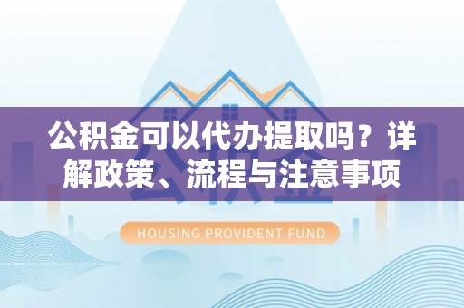 泉州公积金可以代办提取吗？详解政策、流程与注意事项