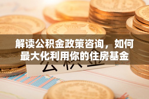 泉州解读公积金政策咨询，如何最大化利用你的住房基金