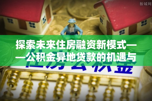 泉州探索未来住房融资新模式——公积金异地贷款的机遇与挑战