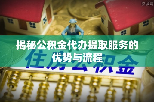 泉州揭秘公积金代办提取服务的优势与流程