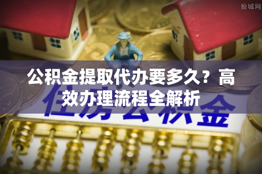 泉州公积金提取代办要多久？高效办理流程全解析
