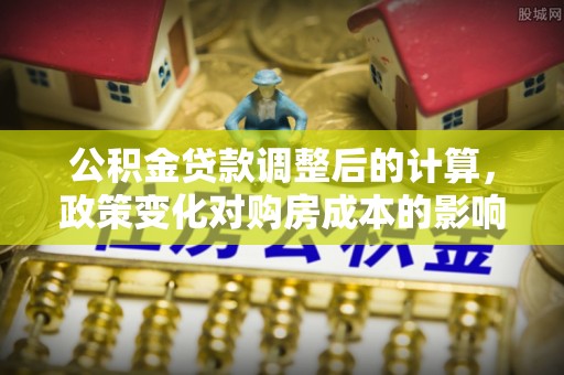 泉州公积金贷款调整后的计算，政策变化对购房成本的影响与应对策略