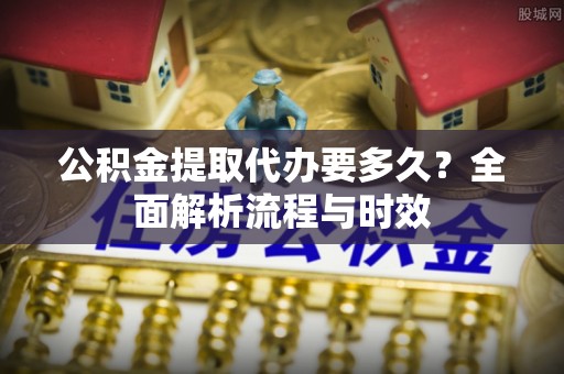 泉州公积金提取代办要多久？全面解析流程与时效