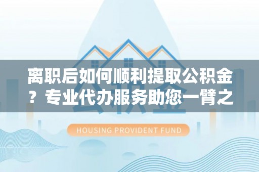泉州离职后如何顺利提取公积金？专业代办服务助您一臂之力
