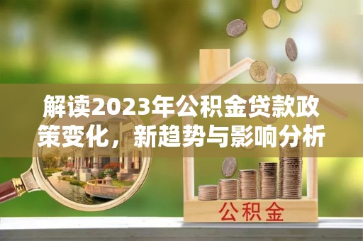 泉州解读2023年公积金贷款政策变化，新趋势与影响分析