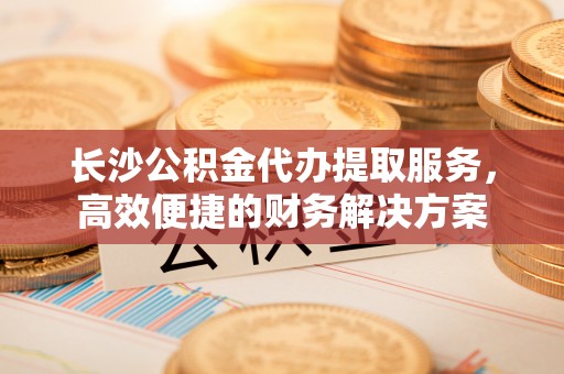 泉州长沙公积金代办提取服务，高效便捷的财务解决方案